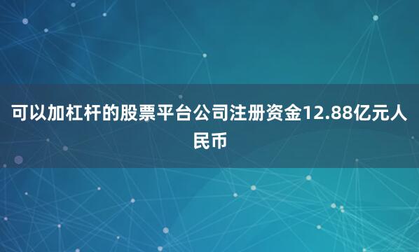 可以加杠杆的股票平台公司注册资金12.88亿元人民币