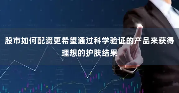 股市如何配资更希望通过科学验证的产品来获得理想的护肤结果