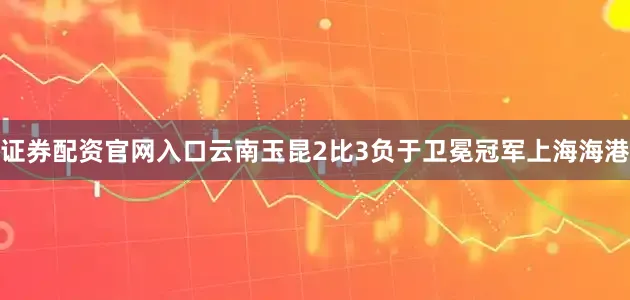 证券配资官网入口云南玉昆2比3负于卫冕冠军上海海港