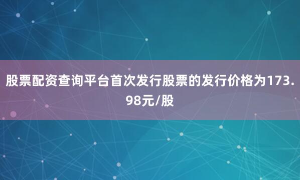 股票配资查询平台首次发行股票的发行价格为173.98元/股